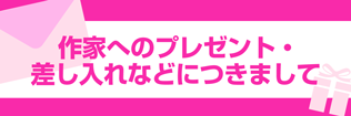 【作家へのプレゼント・差し入れなどにつきまして】 【作家へのプレゼント・差し入れなどにつきまして】